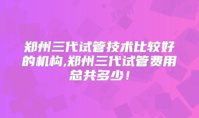 郑州三代试管技术比较好的机构,郑州三代试管费用总共多少！
