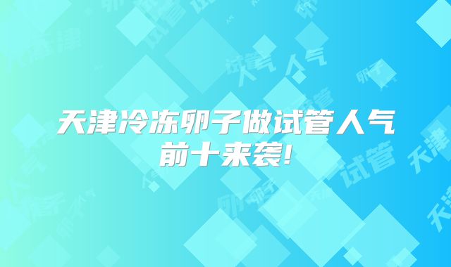 天津冷冻卵子做试管人气前十来袭!