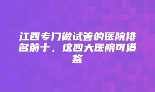 江西专门做试管的医院排名前十,这四大医院可借鉴
