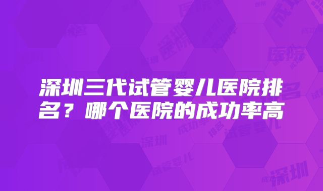 深圳三代试管婴儿医院排名？哪个医院的成功率高