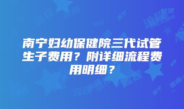 南宁妇幼保健院三代试管生子费用？附详细流程费用明细？
