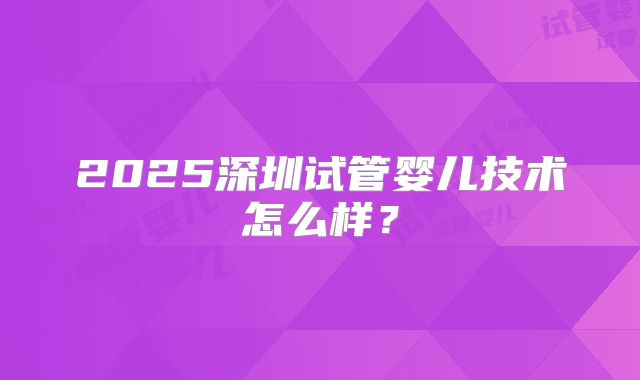 2025深圳试管婴儿技术怎么样？
