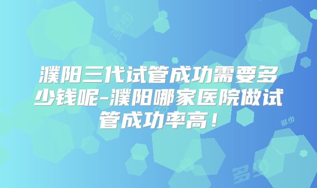 濮阳三代试管成功需要多少钱呢-濮阳哪家医院做试管成功率高！