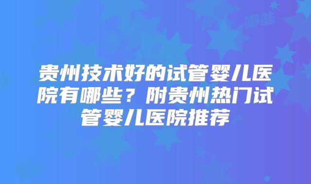 贵州技术好的试管婴儿医院有哪些？附贵州热门试管婴儿医院推荐