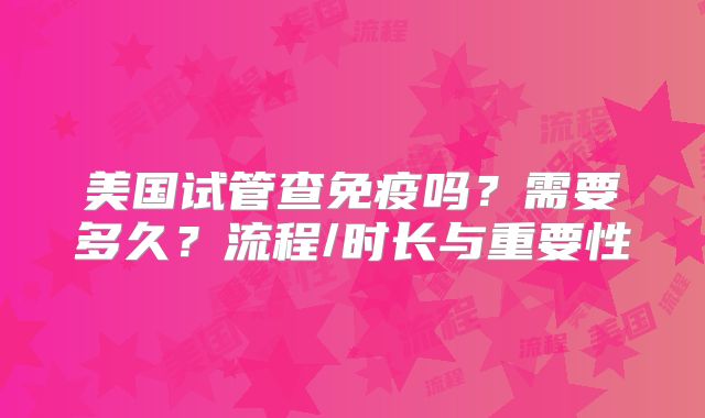 美国试管查免疫吗？需要多久？流程/时长与重要性