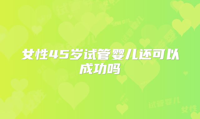 女性45岁试管婴儿还可以成功吗