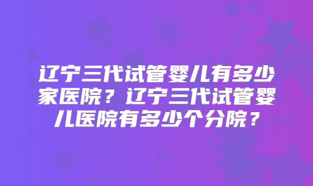 辽宁三代试管婴儿有多少家医院？辽宁三代试管婴儿医院有多少个分院？