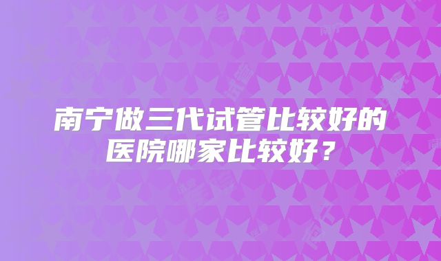 南宁做三代试管比较好的医院哪家比较好？