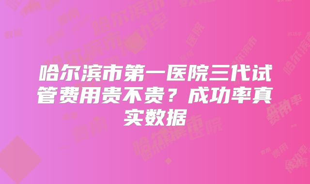哈尔滨市第一医院三代试管费用贵不贵？成功率真实数据