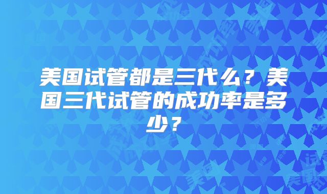 美国试管都是三代么？美国三代试管的成功率是多少？