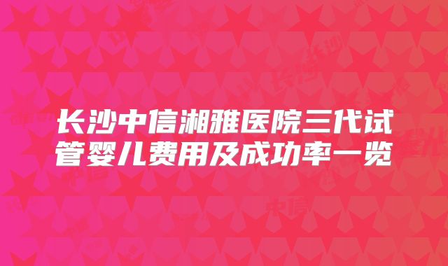 长沙中信湘雅医院三代试管婴儿费用及成功率一览