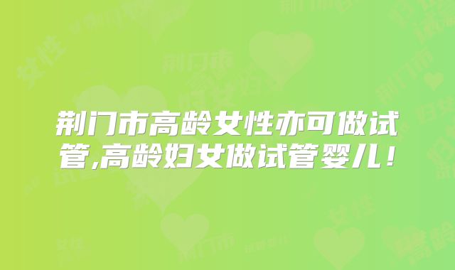 荆门市高龄女性亦可做试管,高龄妇女做试管婴儿！