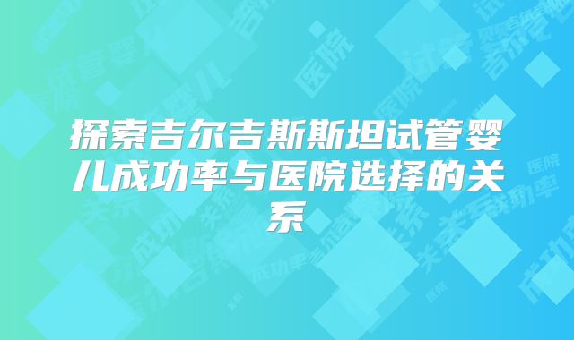 探索吉尔吉斯斯坦试管婴儿成功率与医院选择的关系
