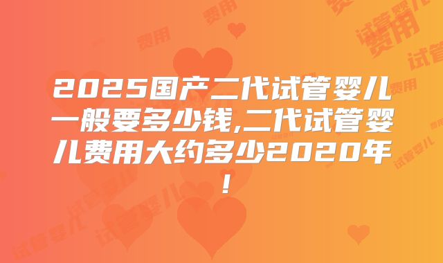 2025国产二代试管婴儿一般要多少钱,二代试管婴儿费用大约多少2020年！