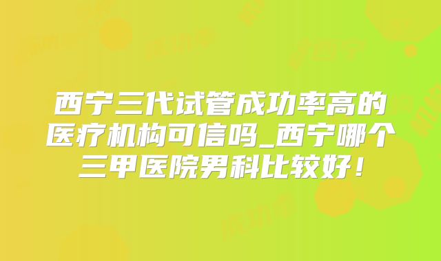 西宁三代试管成功率高的医疗机构可信吗_西宁哪个三甲医院男科比较好!