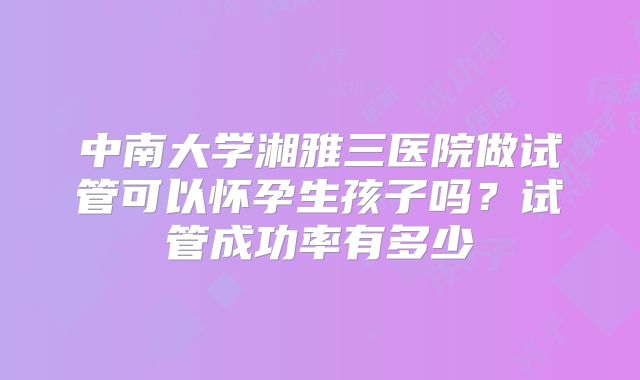 中南大学湘雅三医院做试管可以怀孕生孩子吗？试管成功率有多少