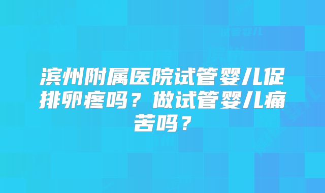 滨州附属医院试管婴儿促排卵疼吗?做试管婴儿痛苦吗?