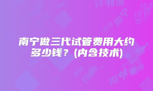 南宁做三代试管费用大约多少钱？(内含技术)