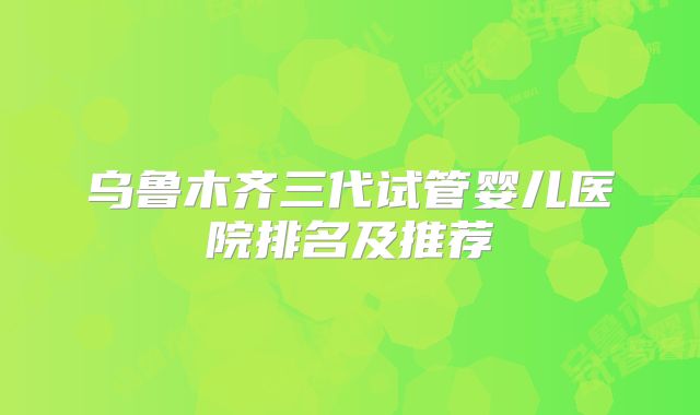 乌鲁木齐三代试管婴儿医院排名及推荐