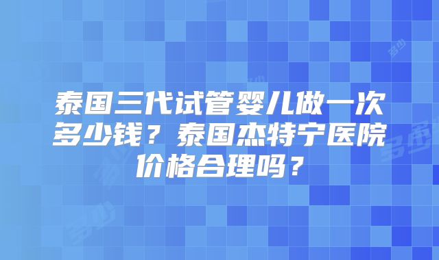 泰国三代试管婴儿做一次多少钱?泰国杰特宁医院价格合理吗?