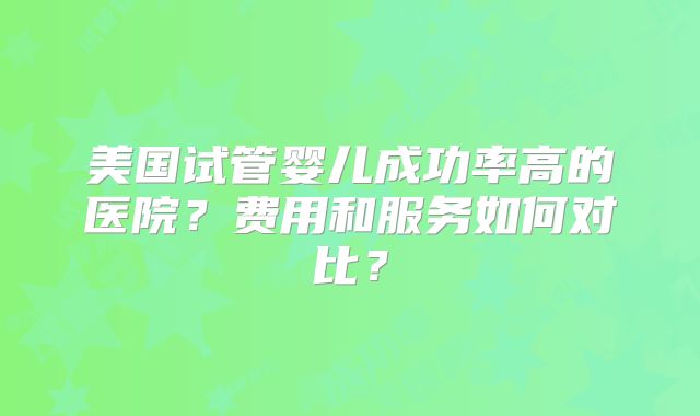 美国试管婴儿成功率高的医院？费用和服务如何对比？