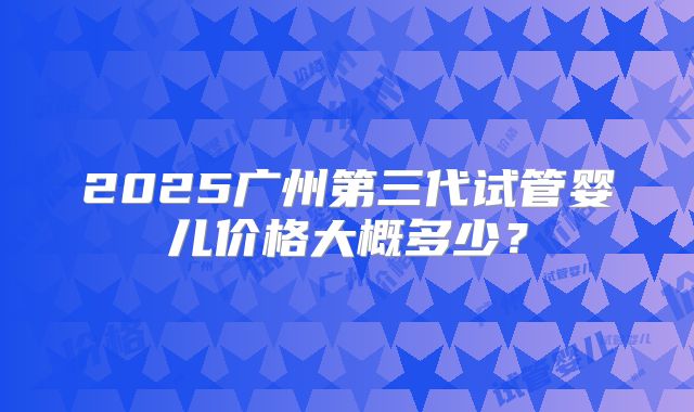 2025广州第三代试管婴儿价格大概多少？