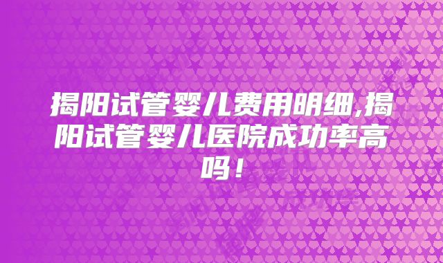 揭阳试管婴儿费用明细,揭阳试管婴儿医院成功率高吗！