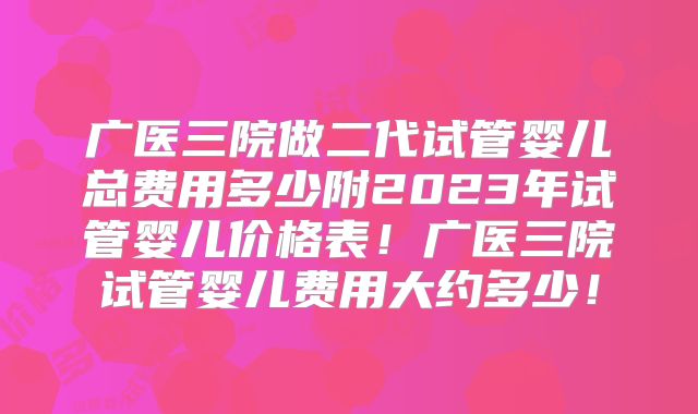 广医三院做二代试管婴儿总费用多少附2023年试管婴儿价格表！广医三院试管婴儿费用大约多少！
