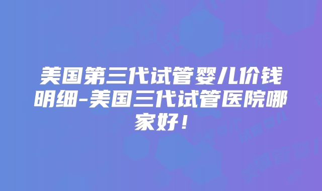 美国第三代试管婴儿价钱明细-美国三代试管医院哪家好!