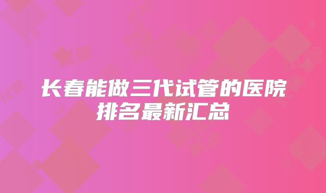 长春能做三代试管的医院排名最新汇总