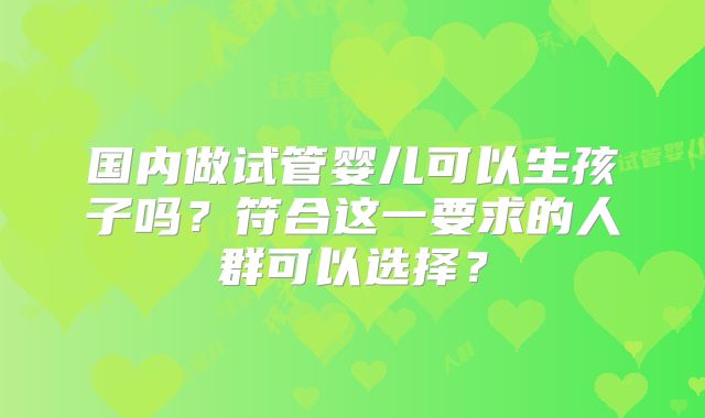 国内做试管婴儿可以生孩子吗？符合这一要求的人群可以选择？