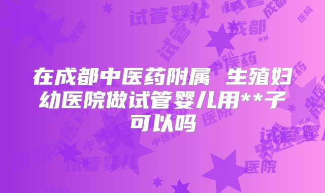 在成都中医药附属 生殖妇幼医院做试管婴儿用**子可以吗