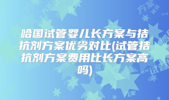 哈国试管婴儿长方案与拮抗剂方案优劣对比(试管拮抗剂方案费用比长方案高吗)
