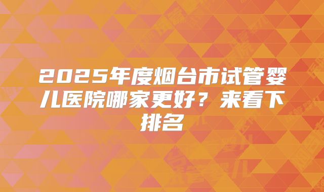 2025年度烟台市试管婴儿医院哪家更好？来看下排名