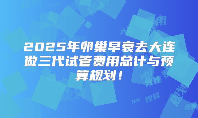 2025年卵巢早衰去大连做三代试管费用总计与预算规划！