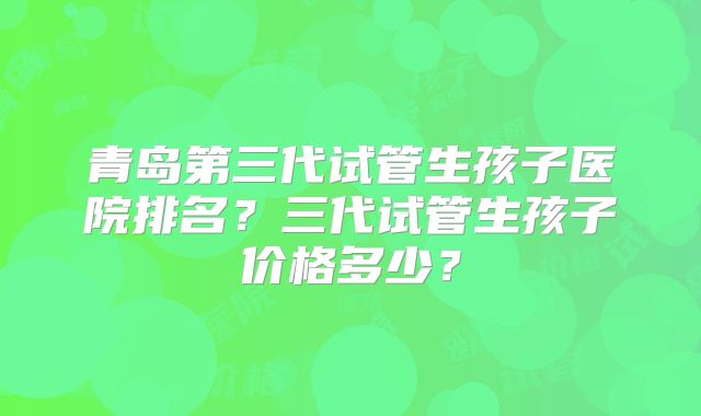 青岛第三代试管生孩子医院排名？三代试管生孩子价格多少？