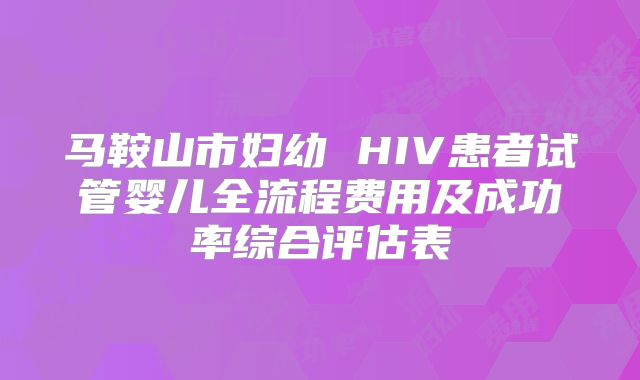 马鞍山市妇幼 HIV患者试管婴儿全流程费用及成功率综合评估表