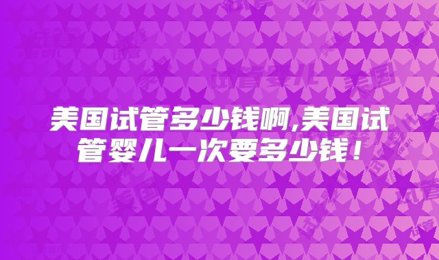 美国试管多少钱啊,美国试管婴儿一次要多少钱！