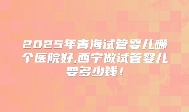 2025年青海试管婴儿哪个医院好,西宁做试管婴儿要多少钱！