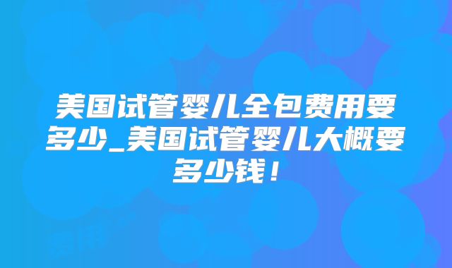 美国试管婴儿全包费用要多少_美国试管婴儿大概要多少钱！