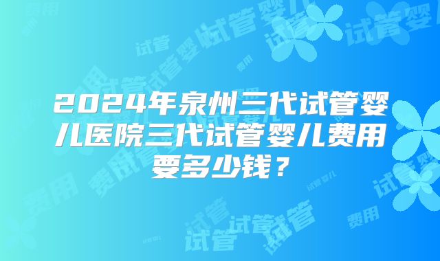 2024年泉州三代试管婴儿医院三代试管婴儿费用要多少钱？