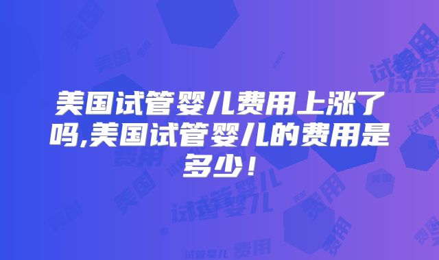美国试管婴儿费用上涨了吗,美国试管婴儿的费用是多少!