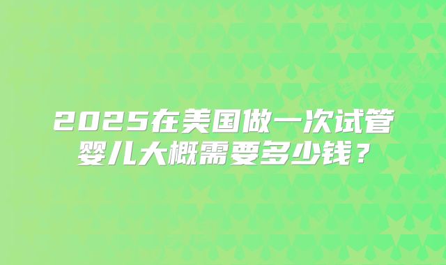 2025在美国做一次试管婴儿大概需要多少钱？
