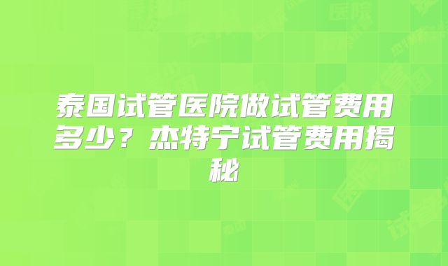 泰国试管医院做试管费用多少？杰特宁试管费用揭秘