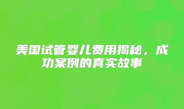 美国试管婴儿费用揭秘，成功案例的真实故事