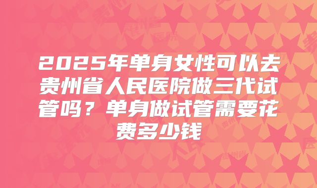 2025年单身女性可以去贵州省人民医院做三代试管吗?单身做试管需要花费多少钱