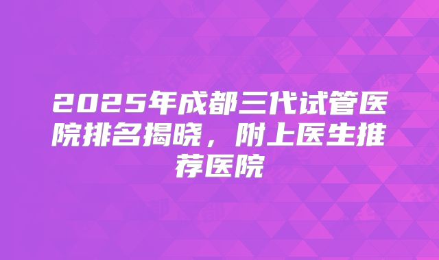 2025年成都三代试管医院排名揭晓,附上医生推荐医院