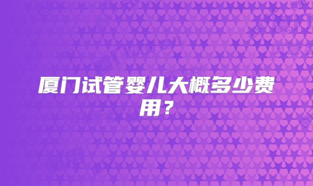 厦门试管婴儿大概多少费用?