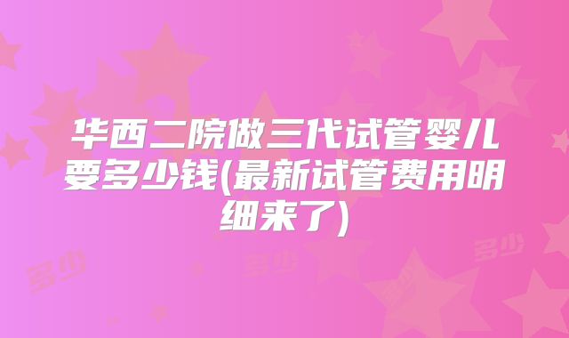 华西二院做三代试管婴儿要多少钱(最新试管费用明细来了)
