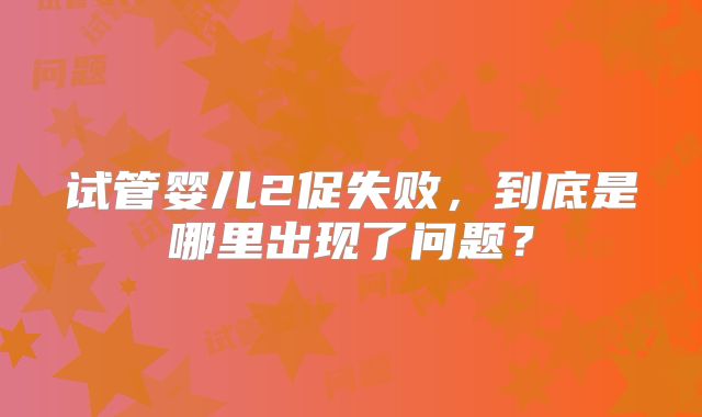 试管婴儿2促失败，到底是哪里出现了问题？